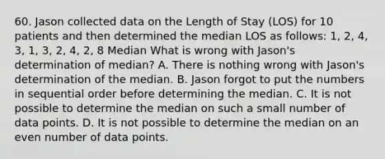 60. Jason collected data on the Length of Stay (LOS) for 10 patients and then determined the median LOS as follows: 1, 2, 4, 3, 1, 3, 2, 4, 2, 8 Median What is wrong with Jason's determination of median? A. There is nothing wrong with Jason's determination of the median. B. Jason forgot to put the numbers in sequential order before determining the median. C. It is not possible to determine the median on such a small number of data points. D. It is not possible to determine the median on an even number of data points.