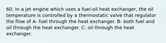 60. In a jet engine which uses a fuel-oil heat exchanger, the oil temperature is controlled by a thermostatic valve that regulator the flow of A- fuel through the heat exchanger. B- both fuel and oil through the heat exchanger. C- oil through the heat exchanger.