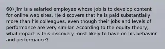 60) Jim is a salaried employee whose job is to develop content for online web sites. He discovers that he is paid substantially more than his colleagues, even though their jobs and levels of performance are very similar. According to the equity theory, what impact is this discovery most likely to have on his behavior and performance?