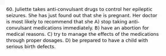 60. Juliette takes anti-convulsant drugs to control her epileptic seizures. She has just found out that she is pregnant. Her doctor is most likely to recommend that she A) stop taking anti-convulsant medications immediately. B) have an abortion for medical reasons. C) try to manage the effects of the medications through proper dosages. D) be prepared to have a child with serious birth defects.