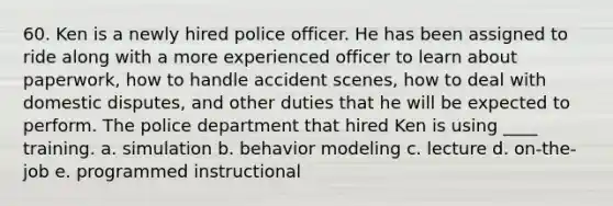 60. Ken is a newly hired police officer. He has been assigned to ride along with a more experienced officer to learn about paperwork, how to handle accident scenes, how to deal with domestic disputes, and other duties that he will be expected to perform. The police department that hired Ken is using ____ training. a. simulation b. behavior modeling c. lecture d. on-the-job e. programmed instructional