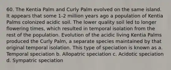 60. The Kentia Palm and Curly Palm evolved on the same island. It appears that some 1-2 million years ago a population of Kentia Palms colonized acidic soil. The lower quality soil led to longer flowering times, which resulted in temporal isolation from the rest of the population. Evolution of the acidic living Kentia Palms produced the Curly Palm, a separate species maintained by that original temporal isolation. This type of speciation is known as a. Temporal speciation b. Allopatric speciation c. Acidotic speciation d. Sympatric speciation