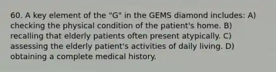 60. A key element of the "G" in the GEMS diamond includes: A) checking the physical condition of the patient's home. B) recalling that elderly patients often present atypically. C) assessing the elderly patient's activities of daily living. D) obtaining a complete medical history.