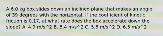 A 6.0 kg box slides down an inclined plane that makes an angle of 39 degrees with the horizontal. If the coefficient of kinetic friction is 0.17, at what rate does the box accelerate down the slope? A. 4.9 m/s^2 B. 5.4 m/s^2 C. 5.8 m/s^2 D. 6.5 m/s^2