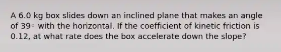 A 6.0 kg box slides down an inclined plane that makes an angle of 39◦ with the horizontal. If the coefficient of kinetic friction is 0.12, at what rate does the box accelerate down the slope?