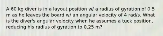 A 60 kg diver is in a layout position w/ a radius of gyration of 0.5 m as he leaves the board w/ an angular velocity of 4 rad/s. What is the diver's angular velocity when he assumes a tuck position, reducing his radius of gyration to 0.25 m?