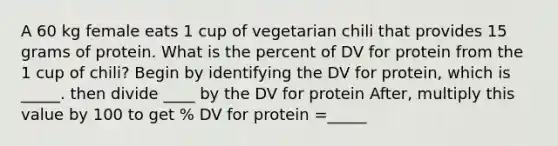 A 60 kg female eats 1 cup of vegetarian chili that provides 15 grams of protein. What is the percent of DV for protein from the 1 cup of chili? Begin by identifying the DV for protein, which is _____. then divide ____ by the DV for protein After, multiply this value by 100 to get % DV for protein =_____