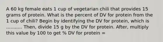 A 60 kg female eats 1 cup of vegetarian chili that provides 15 grams of protein. What is the percent of DV for protein from the 1 cup of chili? Begin by identifying the DV for protein, which is ........... Then, divide 15 g by the DV for protein. After, multiply this value by 100 to get % DV for protein =