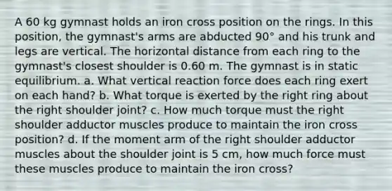 A 60 kg gymnast holds an iron cross position on the rings. In this position, the gymnast's arms are abducted 90° and his trunk and legs are vertical. The horizontal distance from each ring to the gymnast's closest shoulder is 0.60 m. The gymnast is in static equilibrium. a. What vertical reaction force does each ring exert on each hand? b. What torque is exerted by the right ring about the right shoulder joint? c. How much torque must the right shoulder adductor muscles produce to maintain the iron cross position? d. If the moment arm of the right shoulder adductor muscles about the shoulder joint is 5 cm, how much force must these muscles produce to maintain the iron cross?