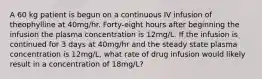 A 60 kg patient is begun on a continuous IV infusion of theophylline at 40mg/hr. Forty-eight hours after beginning the infusion the plasma concentration is 12mg/L. If the infusion is continued for 3 days at 40mg/hr and the steady state plasma concentration is 12mg/L, what rate of drug infusion would likely result in a concentration of 18mg/L?