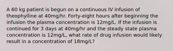 A 60 kg patient is begun on a continuous IV infusion of theophylline at 40mg/hr. Forty-eight hours after beginning the infusion the plasma concentration is 12mg/L. If the infusion is continued for 3 days at 40mg/hr and the steady state plasma concentration is 12mg/L, what rate of drug infusion would likely result in a concentration of 18mg/L?