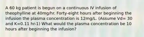 A 60 kg patient is begun on a continuous IV infusion of theophylline at 40mg/hr. Forty-eight hours after beginning the infusion the plasma concentration is 12mg/L. (Assume Vd= 30 and K=0.11 hr-1) What would the plasma concentration be 10 hours after beginning the infusion?