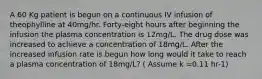 A 60 Kg patient is begun on a continuous IV infusion of theophylline at 40mg/hr. Forty-eight hours after beginning the infusion the plasma concentration is 12mg/L. The drug dose was increased to achieve a concentration of 18mg/L. After the increased infusion rate is begun how long would it take to reach a plasma concentration of 18mg/L? ( Assume k =0.11 hr-1)