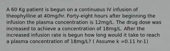 A 60 Kg patient is begun on a continuous IV infusion of theophylline at 40mg/hr. Forty-eight hours after beginning the infusion the plasma concentration is 12mg/L. The drug dose was increased to achieve a concentration of 18mg/L. After the increased infusion rate is begun how long would it take to reach a plasma concentration of 18mg/L? ( Assume k =0.11 hr-1)