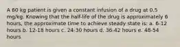 A 60 kg patient is given a constant infusion of a drug at 0.5 mg/kg. Knowing that the half-life of the drug is approximately 6 hours, the approximate time to achieve steady state is: a. 6-12 hours b. 12-18 hours c. 24-30 hours d. 36-42 hours e. 48-54 hours