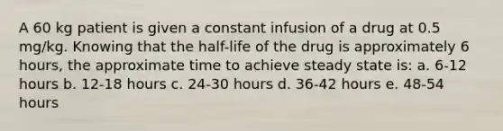 A 60 kg patient is given a constant infusion of a drug at 0.5 mg/kg. Knowing that the half-life of the drug is approximately 6 hours, the approximate time to achieve steady state is: a. 6-12 hours b. 12-18 hours c. 24-30 hours d. 36-42 hours e. 48-54 hours