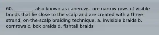 60. ________, also known as canerows. are narrow rows of visible braids that lie close to the scalp and are created with a three-strand, on-the-scalp braiding technique. a. invisible braids b. cornrows c. box braids d. fishtail braids