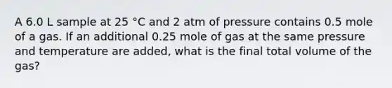 A 6.0 L sample at 25 °C and 2 atm of pressure contains 0.5 mole of a gas. If an additional 0.25 mole of gas at the same pressure and temperature are added, what is the final total volume of the gas?