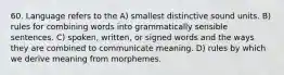 60. Language refers to the A) smallest distinctive sound units. B) rules for combining words into grammatically sensible sentences. C) spoken, written, or signed words and the ways they are combined to communicate meaning. D) rules by which we derive meaning from morphemes.