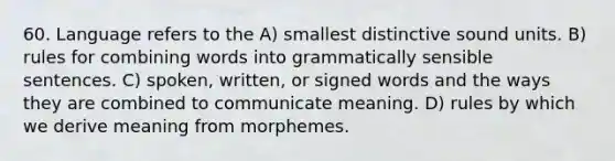 60. Language refers to the A) smallest distinctive sound units. B) rules for combining words into grammatically sensible sentences. C) spoken, written, or signed words and the ways they are combined to communicate meaning. D) rules by which we derive meaning from morphemes.