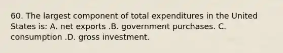 60. The largest component of total expenditures in the United States is: A. net exports .B. government purchases. C. consumption .D. gross investment.