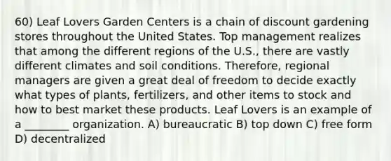 60) Leaf Lovers Garden Centers is a chain of discount gardening stores throughout the United States. Top management realizes that among the different regions of the U.S., there are vastly different climates and soil conditions. Therefore, regional managers are given a great deal of freedom to decide exactly what types of plants, fertilizers, and other items to stock and how to best market these products. Leaf Lovers is an example of a ________ organization. A) bureaucratic B) top down C) free form D) decentralized