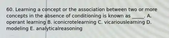 60. Learning a concept or the association between two or more concepts in the absence of conditioning is known as _____. A. operant learning B. iconicrotelearning C. vicariouslearning D. modeling E. analyticalreasoning