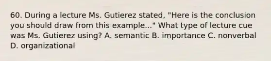 60. During a lecture Ms. Gutierez stated, "Here is the conclusion you should draw from this example..." What type of lecture cue was Ms. Gutierez using? A. semantic B. importance C. nonverbal D. organizational