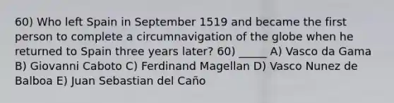 60) Who left Spain in September 1519 and became the first person to complete a circumnavigation of the globe when he returned to Spain three years later? 60) _____ A) Vasco da Gama B) Giovanni Caboto C) Ferdinand Magellan D) Vasco Nunez de Balboa E) Juan Sebastian del Caño