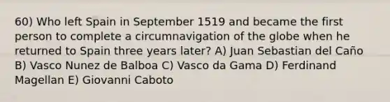 60) Who left Spain in September 1519 and became the first person to complete a circumnavigation of the globe when he returned to Spain three years later? A) Juan Sebastian del Caño B) Vasco Nunez de Balboa C) Vasco da Gama D) Ferdinand Magellan E) Giovanni Caboto