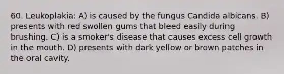 60. Leukoplakia: A) is caused by the fungus Candida albicans. B) presents with red swollen gums that bleed easily during brushing. C) is a smoker's disease that causes excess cell growth in the mouth. D) presents with dark yellow or brown patches in the oral cavity.