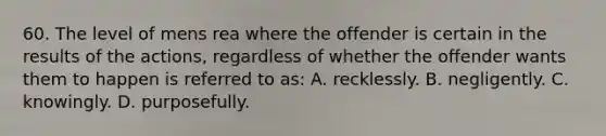 60. The level of mens rea where the offender is certain in the results of the actions, regardless of whether the offender wants them to happen is referred to as: A. recklessly. B. negligently. C. knowingly. D. purposefully.