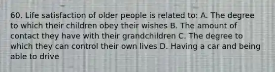 60. Life satisfaction of older people is related to: A. The degree to which their children obey their wishes B. The amount of contact they have with their grandchildren C. The degree to which they can control their own lives D. Having a car and being able to drive