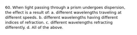 60. When light passing through a prism undergoes dispersion, the effect is a result of: a. different wavelengths traveling at different speeds. b. different wavelengths having different indices of refraction. c. different wavelengths refracting differently. d. All of the above.