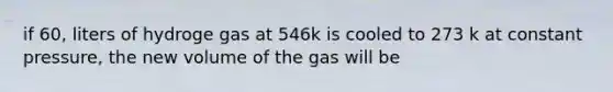 if 60, liters of hydroge gas at 546k is cooled to 273 k at constant pressure, the new volume of the gas will be