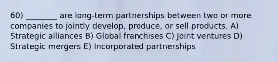 60) ________ are long-term partnerships between two or more companies to jointly develop, produce, or sell products. A) Strategic alliances B) Global franchises C) Joint ventures D) Strategic mergers E) Incorporated partnerships