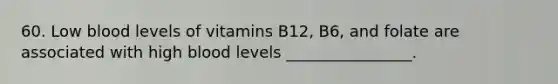 60. Low blood levels of vitamins B12, B6, and folate are associated with high blood levels ________________.