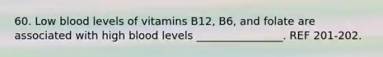 60. Low blood levels of vitamins B12, B6, and folate are associated with high blood levels ________________. REF 201-202.