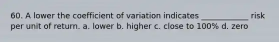 60. A lower the coefficient of variation indicates ____________ risk per unit of return. a. lower b. higher c. close to 100% d. zero