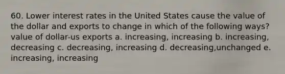 60. Lower interest rates in the United States cause the value of the dollar and exports to change in which of the following ways? value of dollar-us exports a. increasing, increasing b. increasing, decreasing c. decreasing, increasing d. decreasing,unchanged e. increasing, increasing