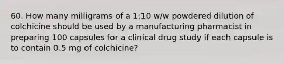 60. How many milligrams of a 1:10 w/w powdered dilution of colchicine should be used by a manufacturing pharmacist in preparing 100 capsules for a clinical drug study if each capsule is to contain 0.5 mg of colchicine?