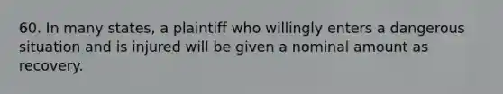 60. In many states, a plaintiff who willingly enters a dangerous situation and is injured will be given a nominal amount as recovery.