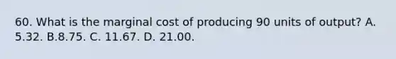 60. What is the marginal cost of producing 90 units of output? A. 5.32. B.8.75. C. 11.67. D. 21.00.