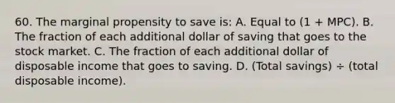 60. The marginal propensity to save is: A. Equal to (1 + MPC). B. The fraction of each additional dollar of saving that goes to the stock market. C. The fraction of each additional dollar of disposable income that goes to saving. D. (Total savings) ÷ (total disposable income).