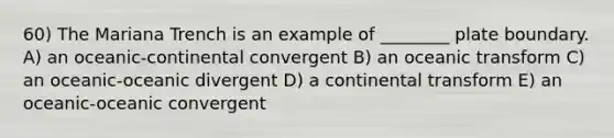 60) The Mariana Trench is an example of ________ plate boundary. A) an oceanic-continental convergent B) an oceanic transform C) an oceanic-oceanic divergent D) a continental transform E) an oceanic-oceanic convergent