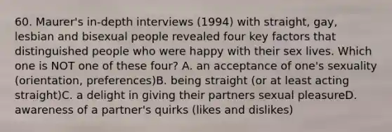 60. Maurer's in-depth interviews (1994) with straight, gay, lesbian and bisexual people revealed four key factors that distinguished people who were happy with their sex lives. Which one is NOT one of these four? A. an acceptance of one's sexuality (orientation, preferences)B. being straight (or at least acting straight)C. a delight in giving their partners sexual pleasureD. awareness of a partner's quirks (likes and dislikes)