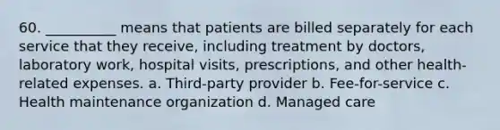 60. __________ means that patients are billed separately for each service that they receive, including treatment by doctors, laboratory work, hospital visits, prescriptions, and other health-related expenses.​ a. ​Third-party provider b. ​Fee-for-service c. ​Health maintenance organization d. ​Managed care