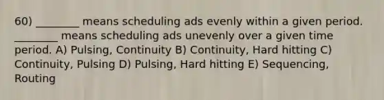 60) ________ means scheduling ads evenly within a given period. ________ means scheduling ads unevenly over a given time period. A) Pulsing, Continuity B) Continuity, Hard hitting C) Continuity, Pulsing D) Pulsing, Hard hitting E) Sequencing, Routing