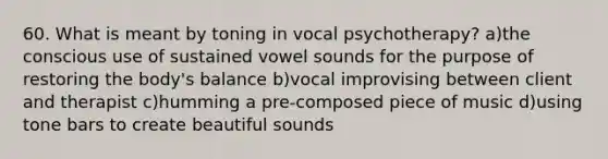 60. What is meant by toning in vocal psychotherapy? a)the conscious use of sustained vowel sounds for the purpose of restoring the body's balance b)vocal improvising between client and therapist c)humming a pre-composed piece of music d)using tone bars to create beautiful sounds