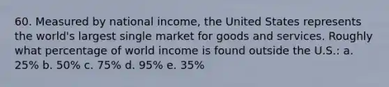 60. Measured by national income, the United States represents the world's largest single market for goods and services. Roughly what percentage of world income is found outside the U.S.: a. 25% b. 50% c. 75% d. 95% e. 35%